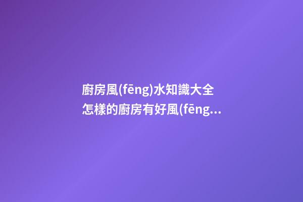 廚房風(fēng)水知識大全 怎樣的廚房有好風(fēng)水